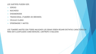 LOS SUBTIPOS PUEDEN SER:
 SEROSO
 MUCINOSO
 ENDOMERIOIDE
 TRANSICIONAL (TUMORES DE BRENNER)
 CELULAS CLARAS
 EPIDERMOIDE Y MIXTOS
LOS TUMORES MIXTOS SON TODOS MALIGNOS LOS DEMAS DEBEN REUNIR DISTINTAS CARACTERISCAS
PARA SER CLASIFICADOS COMO BENIGNO, LIMITROFE O MALIGNO
 