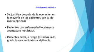 Quimioterapia sistémica
• Se justifica después de la operación en
la mayoría de los pacientes con ca de
ovario epitelial
• Pacientes con enfermedad localmente
avanzada o metástasis
• Pacientes de bajo riesgo (estadios Ia-Ib,
grado I) son candidatos a vigilancia.
 