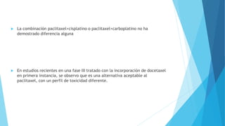  La combinación paclitaxel+cisplatino o paclitaxel+carboplatino no ha
demostrado diferencia alguna
 En estudios recientes en una fase III tratado con la incorporación de docetaxel
en primera instancia, se observo que es una alternativa aceptable al
paclitaxel, con un perfil de toxicidad diferente.
 
