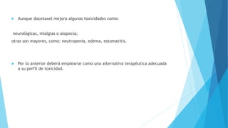  Aunque docetaxel mejora algunas toxicidades como:
neurológicas, mialgias o alopecia;
otras son mayores, como: neutropenia, edema, estomatitis.
 Por lo anterior deberá emplearse como una alternativa terapéutica adecuada
a su perfil de toxicidad.
 