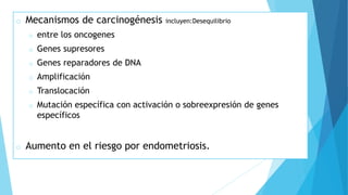 o Mecanismos de carcinogénesis incluyen:Desequilibrio
o entre los oncogenes
o Genes supresores
o Genes reparadores de DNA
o Amplificación
o Translocación
o Mutación específica con activación o sobreexpresión de genes
específicos
o Aumento en el riesgo por endometriosis.
 