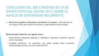CONCLUSION DEL 3ER CONSENSO DE CA DE
OVARIO EPITELIAL (GICOM 2011) SOBRE EL
MANEJO DE ENFERMEDAD RECURRENTE
 Recurrencia platino refractaria o resistente (<6 meses).- participación en
un ensayo clínico que explore la eficacia y seguridad de nuevas drogas
Quimioterapia sistémica con agente único.-
• Doxorrubicina liposomal pegilada o topotecan: topotecan semanal muestra
menor toxicidad
• Cuidados paliativos.- en pacientes con pobre estado físico funcional,
sintomatología severa y/o corta supervivencia
 
