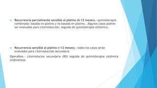  Recurrencia parcialmente sensible al platino (6-12 meses).- quimioterapia
combinada: basada en platino y no basada en platino.. Algunos casos podrán
ser evaluados para citorreducción, seguida de quimioterapia sistémica.
 Recurrencia sensible al platino (>12 meses).- todos los casos serán
evaluados para citorreducción secundaria
Operables.- citorreducion secundaria (R0) seguida de quimioterapia sistémica
endovenosa
 