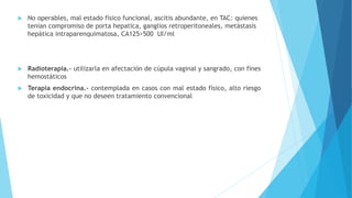  No operables, mal estado físico funcional, ascitis abundante, en TAC: quienes
tenían compromiso de porta hepatica, ganglios retroperitoneales, metástasis
hepática intraparenquimatosa, CA125>500 UI/ml
 Radioterapia.- utilizarla en afectación de cúpula vaginal y sangrado, con fines
hemostáticos
 Terapia endocrina.- contemplada en casos con mal estado físico, alto riesgo
de toxicidad y que no deseen tratamiento convencional
 