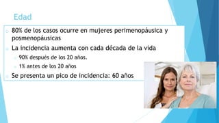 Edad
o 80% de los casos ocurre en mujeres perimenopáusica y
posmenopáusicas
o La incidencia aumenta con cada década de la vida
o 90% después de los 20 años.
o 1% antes de los 20 años
o Se presenta un pico de incidencia: 60 años
 