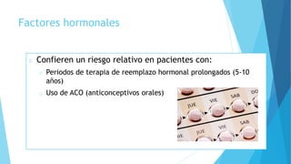 Factores hormonales
o Confieren un riesgo relativo en pacientes con:
o Periodos de terapia de reemplazo hormonal prolongados (5-10
años)
o Uso de ACO (anticonceptivos orales)
 