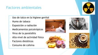 Factores ambientales
o Uso de talco en la higiene genital
o Humo de tabaco
o Exposición a radiación
o Medicamentos psicotrópicos
o Virus de la parotiditis
o Alto nivel de actividad física
o Factores dietéticos
o Consumo de cafeína
 