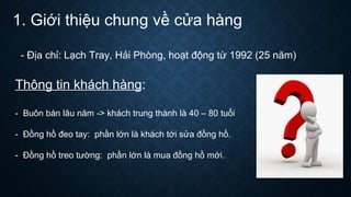 1. Giới thiệu chung về cửa hàng
- Địa chỉ: Lạch Tray, Hải Phòng, hoạt động từ 1992 (25 năm)
Thông tin khách hàng:
- Buôn bán lâu năm -> khách trung thành là 40 – 80 tuổi
- Đồng hồ đeo tay: phần lớn là khách tới sửa đồng hồ.
- Đồng hồ treo tường: phần lớn là mua đồng hồ mới.
 