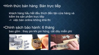 •Hình thức bán hàng: Bán trực tiếp
khách hàng hầu hết đều thích đến tận cửa hàng và
kiểm tra sản phẩm trực tiếp
-> việc bán online không khả thi
•Chính sách bảo hành: 6 tháng
bao gồm : thay pin khi pin hỏng, cắt dây miễn phí
 