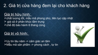 2. Giá trị cửa hàng đem lại cho khách hàng
Giá trị hữu hình:
chất lượng tốt, mẫu mã phong phú, liên tục cập nhật
 giá cả ở phân khúc tầm trung
chế độ bảo hành 6 tháng cũng
Giá trị vô hình:
Uy tín lâu năm -> cảm giác an tâm
Mẫu mã sản phẩm -> phong cách , tự tin
 