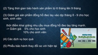 (2) Tặng thời gian bảo hành sản phẩm từ 6 tháng lên 9 tháng
(3) Giảm giá sản phẩm đồng hồ đeo tay vào dịp tháng 8 - 9 cho học
sinh, sinh viên
thời điểm khai giảng nhu cầu mua đồng hồ đeo tay tăng mạnh.
-> Giảm giá 5% cho học sinh
10% cho sinh viên
(4) Các dịch vụ bọc quà
(5) Phiếu bảo hành thay đổi so với hiện tại
 