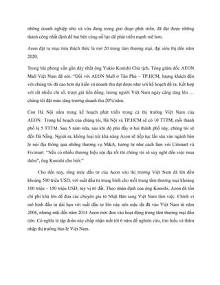 những doanh nghiệp nhỏ và vừa đang trong giai đoạn phát triển, đã đạt đƣợc những
thành công nhất định để hai bên cùng nỗ lực để phát triển mạnh mẽ hơn.
Aeon đặt ra mục tiêu thách thức là mở 20 trung tâm thƣơng mại, đại siêu thị đến năm
2020.
Trong bài phỏng vấn gần đây nhất ông Yukio Konishi Chủ tịch, Tổng giám đốc AEON
Mall Việt Nam đã nói: “Đối với AEON Mall ở Tân Phú – TP.HCM, lƣợng khách đến
với chúng tôi đã cao hơn dự kiến và doanh thu đạt đƣợc nhƣ với kế hoạch đề ra. Kết hợp
với rất nhiều chỉ số, trƣợt giá tiền đồng, lƣơng ngƣời Việt Nam ngày càng tăng lên …
chúng tôi đặt mức tăng trƣởng doanh thu 20%/năm.
Còn Hà Nội nằm trong kế hoạch phát triển trong cả thị trƣờng Việt Nam của
AEON. Trong kế hoạch của chúng tôi, Hà Nội và TP.HCM sẽ có 10 TTTM, mỗi thành
phố là 5 TTTM. Sau 5 năm nữa, sau khi độ phủ đầy ở hai thành phố này, chúng tôi sẽ
đến Đà Nẵng. Ngoài ra, không loại trừ khả năng Aeon sẽ tiếp tục lấn sâu vào ngành bán
lẻ nội địa thông qua những thƣơng vụ M&A, tƣơng tự nhƣ cách làm với Citimart và
Fivimart. “Nếu có nhiều thƣơng hiệu nội địa tốt thì chúng tôi sẽ suy nghĩ đến việc mua
thêm”, ông Konishi cho biết.”
Cho đến nay, tổng mức đầu tƣ của Aeon vào thị trƣờng Việt Nam đã lên đến
khoảng 500 triệu USD, với suất đầu tƣ trung bình cho mỗi trung tâm thƣơng mại khoảng
100 triệu – 150 triệu USD, tùy vị trí đất. Theo nhận định của ông Konishi, Aeon đã tốn
chi phí khá lớn để đƣa các chuyên gia từ Nhật Bản sang Việt Nam làm việc. Chính vì
mô hình đầu tƣ dài hạn với suất đầu tƣ lớn này nên mặc dù đã vào Việt Nam từ năm
2008, nhƣng mãi đến năm 2014 Aeon mới đƣa vào hoạt động trung tâm thƣơng mại đầu
tiên. Có nghĩa là tập đoàn này chấp nhận mất tới 6 năm để nghiên cứu, tìm hiểu và thâm
nhập thị trƣờng bán lẻ Việt Nam.
 