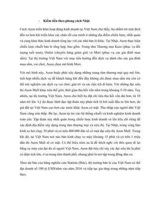 - Kiếm tiền theo phong cách Nhật
Cách Aeon triển khai hoạt động kinh doanh tại Việt Nam cho thấy, họ nhắm tới một đích
đến xa hơn khi triển khai các chân rết của mình ở những địa điểm chiến lƣợc, nhất quán
và cùng khai thác kinh doanh tổng lực với các nhà bán lẻ khác. Tại Nhật, Aeon thực hiện
chiến lƣợc chuỗi bán lẻ tổng hợp, bao gồm: Trung tâm Thƣơng mại Kaze (phục vụ đối
tƣợng tuổi teen), Outlet (chuyên hàng giảm giá) và Mori (phục vụ các gia đình mua
sắm). Tại thị trƣờng Việt Nam với mục tiêu hƣớng đến dịch vụ dành cho các gia đình
mua sắm, vui chơi, Aeon chọn mô hình Mori.
Với mô hình này, Aeon buộc phải xây dựng những trung tâm thƣơng mại quy mô lớn,
tích hợp nhiều dịch vụ để khách hàng khi đến đây không chỉ đƣợc mua sắm mà còn có
thể trải nghiệm các dịch vụ vui chơi, giải trí và các tiện ích đi kèm. Với những đại siêu
thị Aeon Mall khác trên thế giới, thời gian thu hồi vốn nằm trong khoảng 5-10 năm. Tuy
nhiên, tại thị trƣờng Việt Nam, Aeon cho biết họ đặt chỉ tiêu thu hồi vốn dài hơn, từ 10
năm trở lên. Lý do đƣợc lãnh đạo tập đoàn này phân tích là bởi suất đầu tƣ lớn hơn, do
giá đất tại Việt Nam cao hơn các nƣớc khác Aeon có mặt. Thu nhập của ngƣời dân Việt
Nam cũng còn thấp. Bù lại, Aeon tự tin vào hệ thống chuỗi và kinh nghiệm kinh doanh
toàn cầu. Tập đoàn này nhất quán trong chiến lƣợc kinh doanh và lên tiêu chí riêng để
xác định địa điểm xây dựng trung tâm thƣơng mại và siêu thị. Tại Nhật, trong vòng bán
kính xe hơi chạy 30 phút và có trên 400.000 dân sẽ có một đại siêu thị Aeon Mall. Trong
khi đó, tại Việt Nam nơi nào bán kính chạy xe máy khoảng 15 phút và có trên 1 triệu
dân thì Aeon Mall sẽ có mặt. Có thể hiểu nôm na là để thích nghi với thói quen đi lại
bằng xe máy của đại đa số ngƣời Việt Nam, Aeon đặt tiêu chí xây các đại siêu thị là phải
có diện tích lớn, ở xa trung tâm thành phố, nhƣng phải là nơi tập trung đông dân cƣ.
Theo dự báo của hãng nghiên cứu Statista (Đức), thị trƣờng bán lẻ của Việt Nam có thể
đạt doanh số 100 tỷ USD/năm vào năm 2016 và tiếp tục gia tăng trong những năm tiếp
theo.
 