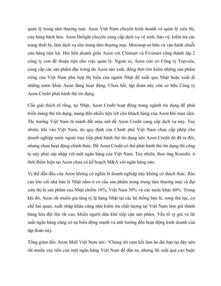 qu?n l? trung t?m th??ng m?i. Aeon Vi?t Nam chuyn kinh doanh v qu?n l? siu th?,
c?a hng bch ha. Aeon Delight chuyn cung c?p d?ch v? v? sinh, b?o v?, ki?m tra cc
trang thi?t b?, lm d?ch v? cho trung t?m th??ng m?i. Ministop s? h?u v v?n hnh chu?i
c?a hng ti?n l?i. Hai lin doanh gi?a Aeon v?i Citimart v Fivimart c?ng thnh l?p 2
c?ng ty con ?? thu?n ti?n cho vi?c qu?n l?. Ngoi ra, Aeon cn c C?ng ty Topvalu,
cung c?p cc s?n ph?m ??c tr?ng do Aeon s?n xu?t, ??ng th?i tm ki?m nh?ng s?n ph?m
ring c?a Vi?t Nam ph h?p th? hi?u c?a ng??i Nh?t ?? xu?t qua Nh?t ho?c xu?t ?i
nh?ng n??c khc Aeon ?ang ho?t ??ng. Ch?a h?t, t?p ?on ny cn s? h?u C?ng ty
Aeon Credit pht hnh th? tn d?ng.
C?n gi?i thch r? r?ng, t?i Nh?t, Aeon Credit ho?t ??ng trong ngnh tn d?ng ?? pht
tri?n m?ng th? tn d?ng, mang ??n nhi?u ti?n ch cho khch hng c?a Aeon khi mua s?m.
Th? tr??ng Vi?t Nam l m?nh ??t mu m? ?? Aeon Credit cung c?p d?ch v? ny. Tuy
nhin, khi vo Vi?t Nam, do quy ??nh c?a Chnh ph? Vi?t Nam ch?a c?p php cho
doanh nghi?p n??c ngoi tr?c ti?p pht hnh th? tn d?ng nn Aeon Credit d ?? ra ??i,
nh?ng ch?a ho?t ??ng chnh th?c. ?? Aeon Credit c th? pht hnh th? tn d?ng th c?ng
ty ny ph?i sp nh?p v?i m?t ng?n hng c?a Vi?t Nam. Tuy nhin, theo ?ng Konishi, ?
th?i ?i?m hi?n t?i Aeon ch?a c k? ho?ch M&A v?i ng?n hng no.
V? th? d?n ??u c?a Aeon kh?ng c ngh?a l doanh nghi?p ny kh?ng c thch th?c. Ro
c?n l?n v?i nh bn l? Nh?t n?m ? c? c?u s?n ph?m trong trung t?m th??ng m?i v ??i
siu th? l s?n ph?m c?a Nh?t chi?m 10%, Vi?t Nam 30% v cc n??c khc 60%. Trong
khi ?, Aeon r?t mu?n gia t?ng t? l? hng Nh?t t?i cc h? th?ng bn l?, song th? t?c, c?
ch? h?i quan, xu?t nh?p kh?u c?ng nh? ki?m tra ch?t l??ng t?i Vi?t Nam lm gi thnh
hng ha ??i ln r?t cao, khi?n ng??i d?n kh ti?p c?n s?n ph?m. Y?u t? t? gi v l?i
su?t ng?n hng c?ng c s? bi?n ??ng m?nh v ?nh h??ng ??n ho?t ??ng kinh doanh c?a
t?p ?on ny.
T?ng gim ??c Aeon Mall Vi?t Nam ni: Chng t?i cam k?t lm ?n di h?n t?i ??y nn
r?t mu?n vay ti?n c?a m?t ng?n hng Vi?t Nam ?? ??u t?, nh?ng l?i su?t qu cao bu?c
 