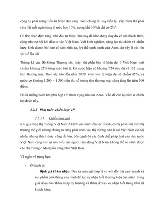 công ty phải mang tiền từ Nhật Bản sang. Nếu chúng tôi vay tiền tại Việt Nam thì phải
chịu lãi suất ngân hàng ở mức hơn 10%, trong khi ở Nhật chỉ có 2%”.
Có thể nhận định rằng, nhà đầu tƣ Nhật Bản này đã hình dung đầy đủ về các thách thức,
cũng nhƣ cơ hội khi đầu tƣ vào Việt Nam. Với kinh nghiệm, năng lực tài chính và chiến
lƣợc kinh doanh bài bản có tầm nhìn xa, lợi thế cạnh tranh của Aeon, do vậy là rất lớn
xét về lâu dài.
Thống kê của Bộ Công Thƣơng cho thấy, thị phần bán lẻ hiện đại ở Việt Nam mới
chiếm khoảng 25% tổng mức bán lẻ. Cả nƣớc hiện có khoảng 724 siêu thị và 132 trung
tâm thƣơng mại. Theo dự báo đến năm 2020, kênh bán lẻ hiện đại sẽ chiếm 45%, cả
nƣớc có khoảng 1.200 – 1.300 siêu thị, số trung tâm thƣơng mại cũng tăng lên trên 300
điểm.
Đó là miếng bánh lớn phù hợp với tham vọng lớn của Aeon. Vấn đề còn lại nằm ở chính
tập đoàn này.
2.2.3 Phát triển chiến lược 4P
2.2.3.1 Chiến lược giá
Khi gia nhập thị trƣờng Việt Nam AEON với một tiềm lực mạnh, có thị phần lớn trên thị
trƣờng thế giới nhƣng chúng ta cũng phải nhìn vào thị trƣờng bán lẻ tại Việt Nam cơ hội
nhiều nhƣng thách thức cũng rất lớn, bên cạnh đó các định chế pháp luật của nhà nƣớc
Việt Nam cùng với sự am hiểu của ngƣời tiêu dùng Việt Nam không thể so sánh đƣợc
các thị trƣờng ở Malaysia cũng nhƣ Nhật Bản.
Về ngắn và trung hạn:
 Ở thành thị
Định giá thâm nhập: Đƣa ra mức giá hợp lý so với đối thủ cạnh tranh và
sản phẩm phổ thông của mình để tạo sự nhận biết thƣơng hiệu của mình trong
giai đoạn đầu thâm nhập thị trƣờng và thăm dò tạo sự nhận biết trong tâm trí
khách hàng.
 