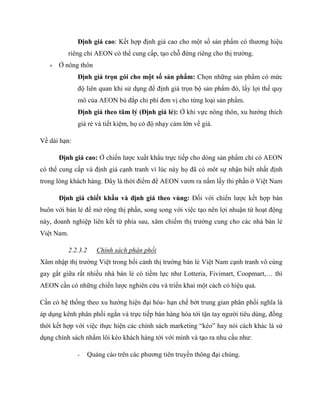 Định giá cao: Kết hợp định giá cao cho một số sản phẩm có thƣơng hiệu
riêng chỉ AEON có thể cung cấp, tạo chỗ đứng riêng cho thị trƣờng.
 Ở nông thôn
Định giá trọn gói cho một số sản phẩm: Chọn những sản phẩm có mức
độ liên quan khi sử dụng để định giá trọn bộ sản phẩm đó, lấy lợi thế quy
mô của AEON bù đắp chi phí đơn vị cho từng loại sản phẩm.
Định giá theo tâm lý (Định giá lẻ): Ở khi vực nông thôn, xu hƣớng thích
giá rẻ và tiết kiệm, họ có độ nhạy cảm lớn về giá.
Về dài hạn:
Định giá cao: Ở chiến lƣợc xuất khẩu trực tiếp cho dòng sản phẩm chỉ có AEON
có thể cung cấp và định giá cạnh tranh vì lúc này họ đã có môt sự nhận biết nhất định
trong lòng khách hàng. Đây là thời điểm để AEON vƣơn ra nắm lấy thi phần ở Việt Nam
Định giá chiết khấu và định giá theo vùng: Đối với chiến lƣợc kết hợp bán
buôn với bán lẻ để mở rộng thị phần, song song với việc tạo nên lợi nhuận từ hoạt động
này, doanh nghiệp liên kết từ phía sau, xâm chiếm thị trƣờng cung cho các nhà bán lẻ
Việt Nam.
2.2.3.2 Chính sách phân phối
Xâm nhập thị trƣờng Việt trong bối cảnh thị trƣờng bán lẻ Việt Nam cạnh tranh vô cùng
gay gắt giữa rất nhiều nhà bán lẻ có tiềm lực nhƣ Lotteria, Fivimart, Coopmart,… thì
AEON cần có những chiến lƣợc nghiên cứu và triển khai một cách có hiệu quả.
Cần có hệ thống theo xu hƣớng hiện đại hóa- hạn chế bớt trung gian phân phối nghĩa là
áp dụng kênh phân phối ngắn và trực tiếp bán hàng hóa tới tận tay ngƣời tiêu dùng, đồng
thời kết hợp với việc thực hiện các chính sách marketing “kéo” hay nói cách khác là sử
dụng chính sách nhằm lôi kéo khách hàng tới với mình và tạo ra nhu cầu nhƣ:
- Quảng cáo trên các phƣơng tiên truyền thông đại chúng.
 