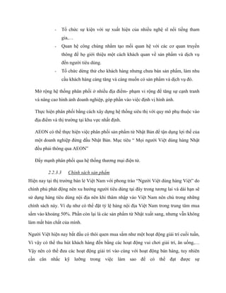 - Tổ chức sự kiện với sự xuất hiện của nhiều nghệ sĩ nổi tiếng tham
gia,…
- Quan hệ công chúng nhằm tạo mối quan hệ với các cơ quan truyền
thông để họ giới thiệu một cách khách quan về sản phẩm và dịch vụ
đến ngƣời tiêu dùng.
- Tổ chức dừng thử cho khách hàng nhƣng chƣa bán sản phẩm, làm nhu
cầu khách hàng càng tăng và càng muốn có sản phẩm và dịch vụ đó.
Mở rộng hệ thống phân phối ở nhiều địa điểm- phạm vi rộng để tăng sự cạnh tranh
và nâng cao hình ảnh doanh nghiệp, góp phần vào việc định vị hình ảnh.
Thực hiện phân phối bằng cách xây dựng hệ thống siêu thị với quy mô phụ thuộc vào
địa điểm và thị trƣờng tại khu vực nhất định.
AEON có thể thực hiện việc phân phối sản phẩm từ Nhật Bản để tận dụng lợi thế của
một doanh nghiệp đứng đầu Nhật Bản. Mục tiêu “ Mọi ngƣời Việt dùng hàng Nhật
đều phải thông qua AEON”
Đẩy mạnh phân phối qua hệ thống thƣơng mại điện tử.
2.2.3.3 Chính sách sản phẩm
Hiện nay tại thị trƣờng bán lẻ Việt Nam với phong trào “Ngƣời Việt dùng hàng Việt” do
chính phủ phát động nên xu hƣớng ngƣời tiêu dùng tại đây trong tƣơng lai và dài hạn sẽ
sử dụng hàng tiêu dùng nội địa nên khi thâm nhập vào Việt Nam nên chú trong những
chính sách này. Ví dụ nhƣ có thể đặt tỷ lệ hàng nội địa Việt Nam trong trung tâm mua
sắm vào khoảng 50%. Phần còn lại là các sản phẩm từ Nhật xuất sang, nhƣng vẫn không
làm mất bản chất của mình.
Ngƣời Việt hiện nay bắt đầu có thói quen mua sắm nhƣ một hoạt động giải trí cuối tuần,
Vì vậy có thể thu hút khách hàng đến bằng các hoạt động vui chơi giải trí, ăn uống,…
Vậy nên có thể đƣa các hoạt động giải trí vào cùng với hoạt động bán hàng, tuy nhiên
cần cân nhắc kỹ lƣỡng trong việc làm sao để có thể đạt đƣợc sự
 