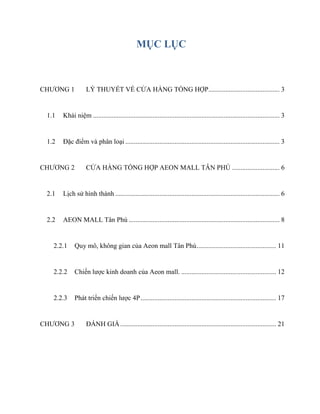 MỤC LỤC
CHƢƠNG 1 LÝ THUYẾT VỀ CỬA HÀNG TỔNG HỢP.......................................... 3
1.1 Khái niệm .............................................................................................................. 3
1.2 Đặc điểm và phân loại ........................................................................................... 3
CHƢƠNG 2 CỬA HÀNG TỔNG HỢP AEON MALL TÂN PHÚ ............................ 6
2.1 Lịch sử hình thành ................................................................................................. 6
2.2 AEON MALL Tân Phú ......................................................................................... 8
2.2.1 Quy mô, không gian của Aeon mall Tân Phú............................................... 11
2.2.2 Chiến lƣợc kinh doanh của Aeon mall. ........................................................ 12
2.2.3 Phát triển chiến lƣợc 4P................................................................................ 17
CHƢƠNG 3 ĐÁNH GIÁ............................................................................................ 21
 