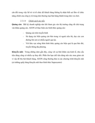 cân đối trong việc bố trí và tổ chức để khách hàng không bị nhận biết sai lầm về chức
năng chính của công ty từ trung tâm thƣơng mại bán hàng thành trung tâm vui chơi.
2.2.3.4 Chính sách xúc tiến
Quảng cáo: Bất kỳ doanh nghiệp nào khi tham gia vào thị trƣờng cũng rất chú trọng
vào khâu quảng cáo. AEON sẽ thực hiện các hình thức quảng cáo:
- Quảng cáo trên truyền hình
- Sử dụng các biển quảng cáo bên trong và ngoài siêu thị, dọc các con
đƣờng lớn nơi có nhiều ngƣời qua lại.
- Với khu vực nông thôn hình thức quảng cáo hiệu quả là qua báo đài,
truyền thông địa phƣơng.
Khuyến mãi: Trong những năm gần đây, cùng với sự khó khăn của kinh tế, nhu cầu
tiêu dùng cũng có nhiều sự thay đổi. Phần lớn hạn chế tiêu dùng nên sức mua giảm sút
vì vậy để thu hút khách hàng, AEON cũng thƣờng đƣa ra các chƣơng trình khuyến mãi
(có những quầy hàng khuyến mãi theo hình thức Supercenter)
 