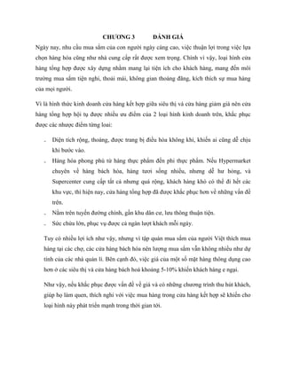 CHƢƠNG 3 ĐÁNH GIÁ
Ngày nay, nhu cầu mua sắm của con ngƣời ngày càng cao, việc thuận lợi trong việc lựa
chọn hàng hóa cũng nhƣ nhà cung cấp rất đƣợc xem trọng. Chính vì vậy, loại hình cửa
hàng tổng hợp đƣợc xây dựng nhằm mang lại tiện ích cho khách hàng, mang đến môi
trƣờng mua sắm tiện nghi, thoải mái, không gian thoáng đãng, kích thích sự mua hàng
của mọi ngƣời.
Vì là hình thức kinh doanh cửa hàng kết hợp giữa siêu thị và cửa hàng giảm giá nên cửa
hàng tổng hợp hội tụ đƣợc nhiều ƣu điểm của 2 loại hình kinh doanh trên, khắc phục
đƣợc các nhƣợc điểm từng loai:
₋ Diện tích rộng, thoáng, đƣợc trang bị điều hòa không khí, khiến ai cũng dễ chịu
khi bƣớc vào.
₋ Hàng hóa phong phú từ hàng thực phẩm đến phi thực phẩm. Nếu Hypermarket
chuyên về hàng bách hóa, hàng tƣơi sống nhiều, nhƣng dễ hƣ hỏng, và
Supercenter cung cấp tất cả nhƣng quá rộng, khách hàng khó có thể đi hết các
khu vực, thì hiện nay, cửa hàng tổng hợp đã đƣợc khắc phục hơn về những vấn đề
trên.
₋ Nằm trên tuyến đƣờng chính, gần khu dân cƣ, lƣu thông thuận tiện.
₋ Sức chứa lớn, phục vụ đƣợc cả ngàn lƣợt khách mỗi ngày.
Tuy có nhiều lợi ích nhƣ vậy, nhƣng vì tập quán mua sắm của ngƣời Việt thích mua
hàng tại các chợ, các cửa hàng bách hóa nên lƣợng mua sắm vẫn không nhiều nhƣ dự
tính của các nhà quản lí. Bên cạnh đó, việc giá của một số mặt hàng thông dụng cao
hơn ở các siêu thị và cửa hàng bách hoá khoảng 5-10% khiến khách hàng e ngại.
Nhƣ vậy, nếu khắc phục đƣợc vấn đề về giá và có những chƣơng trình thu hút khách,
giúp họ làm quen, thích nghi với việc mua hàng trong cửa hàng kết hợp sẽ khiến cho
loại hình này phát triển mạnh trong thời gian tới.
 