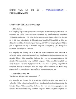 NGƢỜI TẠO: LÊ HẢI ÂU – WWW.GYM4MEN.VN –
FB.COM/LEHAIAU992
LÝ THUYẾT VỀ CỬA HÀNG TỔNG HỢP
1.1 Khái niệm
Cửa hàng tổng hợp kết hợp giữa siêu thị và hàng hóa bách hóa trong một điều kiện, với
hàng bách hóa chiếm 25-40% lợi nhuận. Hình thức này bắt đầu vào cuối những năm
1960 và đầu những năm 1970, thông thƣờng quầy thu ngân sẽ đƣợc bố trí riêng cho siêu
thị và nhà thuốc hoặc siêu thị và những cửa hàng bách hóa. Những nhánh tự nhiên này
sẽ tích hợp hoạt động dƣới một sự quản lý chung. Có 4000 cửa hàng tổng hợp ở Mỹ (bao
gồm cả supercenter-siêu thị) và doanh thu hàng năm khoảng 145 tỷ USD. Trong số đó
có Meijer, Fred Meyer và Albertson.
Cửa hàng tổng hợp rất rộng lớn, từ 30.000 đến 100.000 feet vuông hoặc hơn.(2700 m
vuông đến 9000m vuông hoặc hơn). Điều này dẫn đến việc hoạt động hiệu quả cũng nhƣ
tiết kiệm chi phí. Những khách hàng thích mua sắm 1 cửa (one stop shopping) và sẽ ghé
đến đây. Mức mua sắm tùy hứng của khách hàng cao. Những sản phẩm hàng bách hóa
có lợi nhuận cao hơn so với thực phẩm. Siêu thị và nhà thuốc có sự tƣơng đồng về khách
hàng đƣợc phục vụ và những sản phẩm bán với giá thấp và lợi nhuận cao. Khách hàng
của nhà thuốc và sản phẩm bách hóa sẽ đến cửa hàng thƣờng xuyên hơn.
1.2Đặc điểm và phân loại
Theo Berman & Evan, Retail Management 11th
Cửa hàng tổng hợp rất rộng lớn, từ 30.000 đến 100.000 feet vuông hoặc hơn.(2700 m
vuông đến 9000m vuông hoặc hơn). Điều này dẫn đến việc hoạt động hiệu quả cũng nhƣ
tiết kiệm chi phí. Những khách hàng thích mua sắm 1 cửa (one stop shopping) và sẽ ghé
đến đây. Mức mua sắm tùy hứng của khách hàng cao. Những sản phẩm hàng bách hóa
 