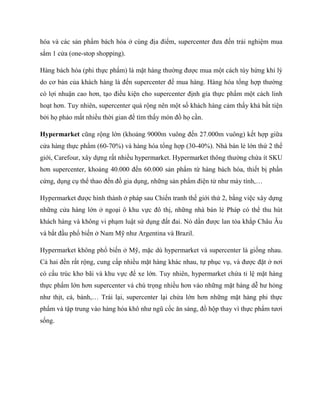 hóa và các sản phẩm bách hóa ở cùng địa điểm, supercenter đƣa đến trải nghiệm mua
sắm 1 cửa (one-stop shopping).
Hàng bách hóa (phi thực phẩm) là mặt hàng thƣờng đƣợc mua một cách tùy hứng khi lý
do cơ bản của khách hàng là đến supercenter để mua hàng. Hàng hóa tổng hợp thƣờng
có lợi nhuận cao hơn, tạo điều kiện cho supercenter định gía thực phẩm một cách linh
hoạt hơn. Tuy nhiên, supercenter quá rộng nên một số khách hàng cảm thấy khá bất tiện
bởi họ phảo mất nhiều thời gian để tìm thấy món đồ họ cần.
Hypermarket cũng rộng lớn (khoảng 9000m vuông đến 27.000m vuông) kết hợp giữa
cửa hàng thực phẩm (60-70%) và hàng hóa tổng hợp (30-40%). Nhà bán lẻ lớn thứ 2 thế
giới, Carefour, xây dựng rất nhiều hypermarket. Hypermarket thông thƣờng chứa ít SKU
hơn supercenter, khoảng 40.000 đến 60.000 sản phẩm từ hàng bách hóa, thiết bị phần
cứng, dụng cụ thể thao đến đồ gia dụng, những sản phẩm điện tử nhƣ máy tính,…
Hypermarket đƣợc hình thành ở pháp sau Chiến tranh thế giới thứ 2, bằng việc xây dựng
những cửa hàng lớn ở ngoại ô khu vực đô thị, những nhà bán lẻ Pháp có thể thu hút
khách hàng và không vi phạm luật sử dụng đất đai. Nó dần đƣợc lan tỏa khắp Châu Âu
và bắt đầu phổ biến ở Nam Mỹ nhƣ Argentina và Brazil.
Hypermarket không phổ biến ở Mỹ, mặc dù hypermarket và supercenter là giống nhau.
Cả hai đền rất rộng, cung cấp nhiều mặt hàng khác nhau, tự phục vụ, và đƣợc đặt ở nơi
có cấu trúc kho bãi và khu vực để xe lớn. Tuy nhiên, hypermarket chứa tỉ lệ mặt hàng
thực phẩm lớn hơn supercenter và chú trọng nhiều hơn vào những mặt hàng dễ hƣ hỏng
nhƣ thịt, cá, bánh,… Trái lại, supercenter lại chứa lớn hơn những mặt hàng phi thực
phẩm và tập trung vào hàng hóa khô nhƣ ngũ cốc ăn sáng, đồ hộp thay vì thực phẩm tƣơi
sống.
 