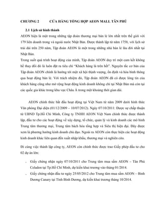 CHƢƠNG 2 CỬA HÀNG TỔNG HỢP AEON MALL TÂN PHÚ
2.1 Lịch sử hình thành
AEON hiện là một trong những tập đoàn thƣơng mại bán lẻ lớn nhất trên thế giới với
179 liên doanh trong và ngoài nƣớc Nhật Bản. Đƣợc thành lập từ năm 1758, với lịch sử
trải dài trên 250 năm, Tập đoàn AEON là một trong những nhà bán lẻ lâu đời nhất tại
Nhật Bản.
Trong suốt quá trình hoạt động của mình, Tập đoàn AEON duy trì một cam kết không
hề thay đổi đó là luôn đặt ra tiêu chí “Khách hàng là trên hết”. Nguyên tắc cơ bản của
Tập đoàn AEON chính là hƣớng tới một xã hội thịnh vƣợng, ổn định và hòa bình thông
qua hoạt động bán lẻ. Với trách nhiệm đó, Tập đoàn AEON đã có đƣợc lòng tin của
khách hàng cũng nhƣ mở rộng hoạt động kinh doanh không chỉ tại Nhật Bản mà còn tại
các quốc gia khác trong khu vực Châu Á trong một khoảng thời gian dài.
AEON chính thức bắt đầu hoạt động tại Việt Nam từ năm 2009 dƣới hình thức
Văn phòng Đại diện (01/12/2009 – 10/07/2012). Ngày 07/10/2011: Đƣợc sự chấp thuận
từ UBND Tp.Hồ Chí Minh, Công ty TNHH AEON Việt Nam chính thức đƣợc thành
lập, đầu tƣ cho các hoạt động về xây dựng, tổ chức, quản lý và kinh doanh các mô hình
Trung tâm thƣơng mại, Trung tâm bách hóa tổng hợp và Siêu thị hiện đại. Đây đƣợc
xem là phƣơng hƣớng kinh doanh chủ đạo. Ngoài ra AEON còn thực hiện các hoạt động
kinh doanh khác liên quan đến xuất nhập khẩu, thƣơng mại và nghiên cứu.
Đi cùng việc thành lập công ty, AEON còn chính thức đƣợc trao Giấy phép đầu tƣ cho
02 dự án lớn:
₋ Giấy chứng nhận ngày 07/10/2011 cho Trung tâm mua sắm AEON – Tân Phú
Celadon tại Tp.Hồ Chí Minh, dự kiến khai trƣơng vào tháng 01/2014.
₋ Giấy chứng nhận đầu tƣ ngày 25/05/2012 cho Trung tâm mua sắm AEON – Binh
Dƣơng Canary tại Tình Bình Dƣơng, dự kiến khai trƣơng tháng 10/2014.
 
