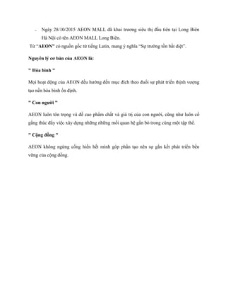 ₋ Ngày 28/10/2015 AEON MALL đã khai trƣơng siêu thị đầu tiên tại Long Biên
Hà Nội có tên AEON MALL Long Biên.
Từ “AEON” có nguồn gốc từ tiếng Latin, mang ý nghĩa “Sự trƣờng tồn bất diệt”.
Nguyên lý cơ bản của AEON là:
" Hòa bình "
Mọi hoạt động của AEON đều hƣớng đến mục đích theo đuổi sự phát triển thịnh vƣợng
tạo nền hòa bình ổn định.
" Con ngƣời "
AEON luôn tôn trọng và đề cao phẩm chất và giá trị của con ngƣời, cũng nhƣ luôn cố
gắng thúc đẩy việc xây dựng những những mối quan hệ gắn bó trong cùng một tập thể.
" Cộng đồng "
AEON không ngừng cống hiến hết mình góp phần tạo nên sự gắn kết phát triển bền
vững của cộng đồng.
 