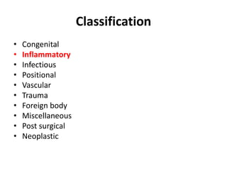 Classification 
• Congenital 
• Inflammatory 
• Infectious 
• Positional 
• Vascular 
• Trauma 
• Foreign body 
• Miscellaneous 
• Post surgical 
• Neoplastic 
 