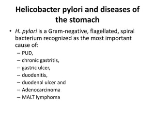 Helicobacter pylori and diseases of 
the stomach 
• H. pylori is a Gram-negative, flagellated, spiral 
bacterium recognized as the most important 
cause of: 
– PUD, 
– chronic gastritis, 
– gastric ulcer, 
– duodenitis, 
– duodenal ulcer and 
– Adenocarcinoma 
– MALT lymphoma 
 