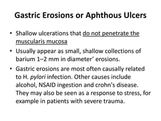 Gastric Erosions or Aphthous Ulcers 
• Shallow ulcerations that do not penetrate the 
muscularis mucosa 
• Usually appear as small, shallow collections of 
barium 1–2 mm in diameter’ erosions. 
• Gastric erosions are most often causally related 
to H. pylori infection. Other causes include 
alcohol, NSAID ingestion and crohn's disease. 
They may also be seen as a response to stress, for 
example in patients with severe trauma. 
 