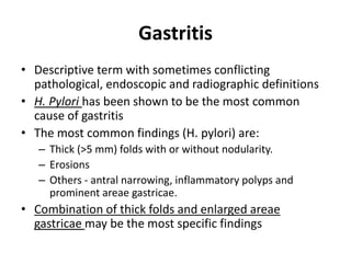 Gastritis 
• Descriptive term with sometimes conflicting 
pathological, endoscopic and radiographic definitions 
• H. Pylori has been shown to be the most common 
cause of gastritis 
• The most common findings (H. pylori) are: 
– Thick (>5 mm) folds with or without nodularity. 
– Erosions 
– Others - antral narrowing, inflammatory polyps and 
prominent areae gastricae. 
• Combination of thick folds and enlarged areae 
gastricae may be the most specific findings 
 