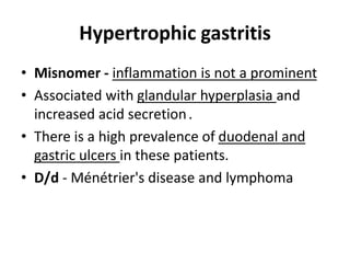 Hypertrophic gastritis 
• Misnomer - inflammation is not a prominent 
• Associated with glandular hyperplasia and 
increased acid secretion . 
• There is a high prevalence of duodenal and 
gastric ulcers in these patients. 
• D/d - Ménétrier's disease and lymphoma 
 