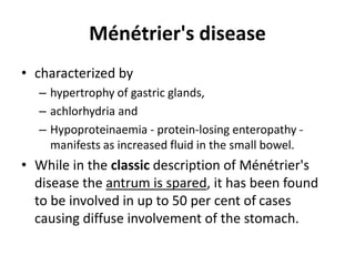Ménétrier's disease 
• characterized by 
– hypertrophy of gastric glands, 
– achlorhydria and 
– Hypoproteinaemia - protein-losing enteropathy - 
manifests as increased fluid in the small bowel. 
• While in the classic description of Ménétrier's 
disease the antrum is spared, it has been found 
to be involved in up to 50 per cent of cases 
causing diffuse involvement of the stomach. 
 