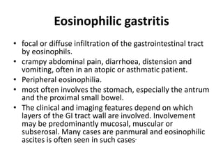 Eosinophilic gastritis 
• focal or diffuse infiltration of the gastrointestinal tract 
by eosinophils. 
• crampy abdominal pain, diarrhoea, distension and 
vomiting, often in an atopic or asthmatic patient. 
• Peripheral eosinophilia. 
• most often involves the stomach, especially the antrum 
and the proximal small bowel. 
• The clinical and imaging features depend on which 
layers of the GI tract wall are involved. Involvement 
may be predominantly mucosal, muscular or 
subserosal. Many cases are panmural and eosinophilic 
ascites is often seen in such cases. 
 
