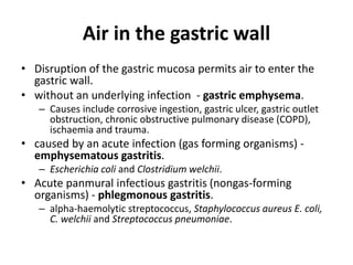 Air in the gastric wall 
• Disruption of the gastric mucosa permits air to enter the 
gastric wall. 
• without an underlying infection - gastric emphysema. 
– Causes include corrosive ingestion, gastric ulcer, gastric outlet 
obstruction, chronic obstructive pulmonary disease (COPD), 
ischaemia and trauma. 
• caused by an acute infection (gas forming organisms) - 
emphysematous gastritis. 
– Escherichia coli and Clostridium welchii. 
• Acute panmural infectious gastritis (nongas-forming 
organisms) - phlegmonous gastritis. 
– alpha-haemolytic streptococcus, Staphylococcus aureus E. coli, 
C. welchii and Streptococcus pneumoniae. 
 
