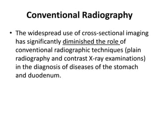 Conventional Radiography 
• The widespread use of cross-sectional imaging 
has significantly diminished the role of 
conventional radiographic techniques (plain 
radiography and contrast X-ray examinations) 
in the diagnosis of diseases of the stomach 
and duodenum. 
 