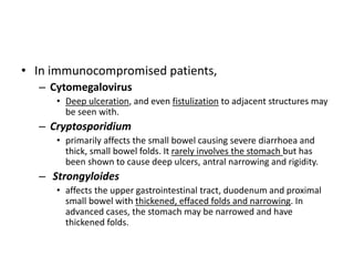 • In immunocompromised patients, 
– Cytomegalovirus 
• Deep ulceration, and even fistulization to adjacent structures may 
be seen with. 
– Cryptosporidium 
• primarily affects the small bowel causing severe diarrhoea and 
thick, small bowel folds. It rarely involves the stomach but has 
been shown to cause deep ulcers, antral narrowing and rigidity. 
– Strongyloides 
• affects the upper gastrointestinal tract, duodenum and proximal 
small bowel with thickened, effaced folds and narrowing. In 
advanced cases, the stomach may be narrowed and have 
thickened folds. 
 