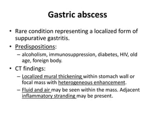 Gastric abscess 
• Rare condition representing a localized form of 
suppurative gastritis. 
• Predispositions: 
– alcoholism, immunosuppression, diabetes, HIV, old 
age, foreign body. 
• CT findings: 
– Localized mural thickening within stomach wall or 
focal mass with heterogeneous enhancement. 
– Fluid and air may be seen within the mass. Adjacent 
inflammatory stranding may be present. 
 
