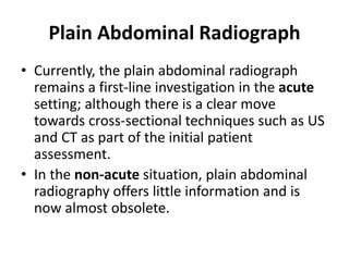 Plain Abdominal Radiograph 
• Currently, the plain abdominal radiograph 
remains a first-line investigation in the acute 
setting; although there is a clear move 
towards cross-sectional techniques such as US 
and CT as part of the initial patient 
assessment. 
• In the non-acute situation, plain abdominal 
radiography offers little information and is 
now almost obsolete. 
 