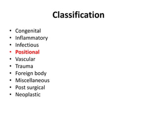 Classification 
• Congenital 
• Inflammatory 
• Infectious 
• Positional 
• Vascular 
• Trauma 
• Foreign body 
• Miscellaneous 
• Post surgical 
• Neoplastic 
 