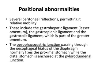 Positional abnormalities 
• Several peritoneal reflections, permitting it 
relative mobility 
• These include the gastrohepatic ligament (lesser 
omentum), the gastrosplenic ligament and the 
gastrocolic ligament, which is part of the greater 
omentum. 
• The oesophagogastric junction passing through 
the oesophageal hiatus of the diaphragm 
normally fixes the proximal stomach while the 
distal stomach is anchored at the pyloroduodenal 
junction. 
 