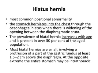 Hiatus hernia 
• most common positional abnormality 
• the stomach herniates into the chest through the 
oesophageal hiatus when there is widening of the 
opening between the diaphragmatic crura. 
• The prevalence of hiatal hernia increases with age 
and is present in over 50 per cent of the aged 
population. 
• Most hiatal hernias are small, involving a 
protrusion of a part of the gastric fundus at least 
1.5–2 cm above the diaphragm. At the opposite 
extreme the entire stomach may be intrathoracic. 
 