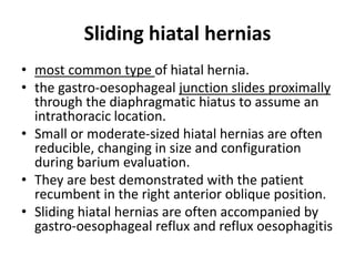 Sliding hiatal hernias 
• most common type of hiatal hernia. 
• the gastro-oesophageal junction slides proximally 
through the diaphragmatic hiatus to assume an 
intrathoracic location. 
• Small or moderate-sized hiatal hernias are often 
reducible, changing in size and configuration 
during barium evaluation. 
• They are best demonstrated with the patient 
recumbent in the right anterior oblique position. 
• Sliding hiatal hernias are often accompanied by 
gastro-oesophageal reflux and reflux oesophagitis 
 