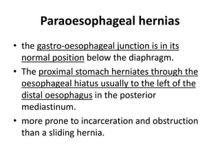 Paraoesophageal hernias 
• the gastro-oesophageal junction is in its 
normal position below the diaphragm. 
• The proximal stomach herniates through the 
oesophageal hiatus usually to the left of the 
distal oesophagus in the posterior 
mediastinum. 
• more prone to incarceration and obstruction 
than a sliding hernia. 
 