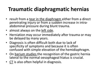 Traumatic diaphragmatic hernias 
• result from a tear in the diaphragm either from a direct 
penetrating injury or from a sudden increase in intra-abdominal 
pressure during blunt trauma. 
• almost always on the left side. 
• Herniation may occur immediately after trauma or may 
be delayed by many years. 
• Diagnosis is often difficult both due to lack of 
specificity of symptoms and because it is often 
confused with simple elevation of the hemidiaphragm. 
• On barium studies the recognition of the gastric hernia 
lateral to the normal oesophageal hiatus is crucial. 
• CT is also often helpful in diagnosis. 
 