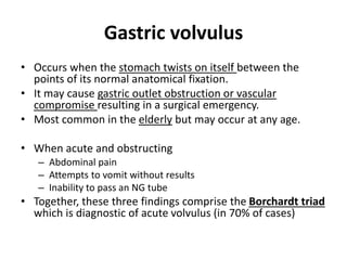 Gastric volvulus 
• Occurs when the stomach twists on itself between the 
points of its normal anatomical fixation. 
• It may cause gastric outlet obstruction or vascular 
compromise resulting in a surgical emergency. 
• Most common in the elderly but may occur at any age. 
• When acute and obstructing 
– Abdominal pain 
– Attempts to vomit without results 
– Inability to pass an NG tube 
• Together, these three findings comprise the Borchardt triad 
which is diagnostic of acute volvulus (in 70% of cases) 
 