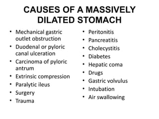 CAUSES OF A MASSIVELY 
DILATED STOMACH 
• Mechanical gastric 
outlet obstruction 
• Duodenal or pyloric 
canal ulceration 
• Carcinoma of pyloric 
antrum 
• Extrinsic compression 
• Paralytic ileus 
• Surgery 
• Trauma 
• Peritonitis 
• Pancreatitis 
• Cholecystitis 
• Diabetes 
• Hepatic coma 
• Drugs 
• Gastric volvulus 
• Intubation 
• Air swallowing 
 