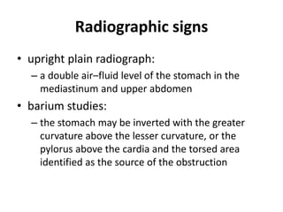 Radiographic signs 
• upright plain radiograph: 
– a double air–fluid level of the stomach in the 
mediastinum and upper abdomen 
• barium studies: 
– the stomach may be inverted with the greater 
curvature above the lesser curvature, or the 
pylorus above the cardia and the torsed area 
identified as the source of the obstruction 
 