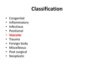 Classification 
• Congenital 
• Inflammatory 
• Infectious 
• Positional 
• Vascular 
• Trauma 
• Foreign body 
• Miscelleous 
• Post surgical 
• Neoplastic 
 